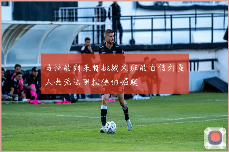 马拉的到来将挑战文班的自信外星人也无法阻挡他的崛起