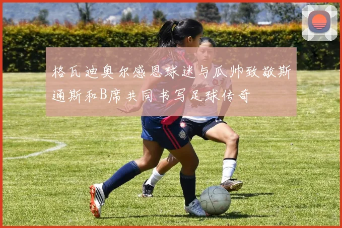 格瓦迪奥尔感恩球迷与瓜帅致敬斯通斯和B席共同书写足球传奇