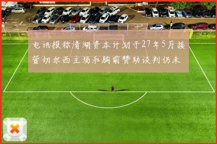 电讯报称清湖资本计划于27年5月接管切尔西主场和胸前赞助谈判仍未取得进展