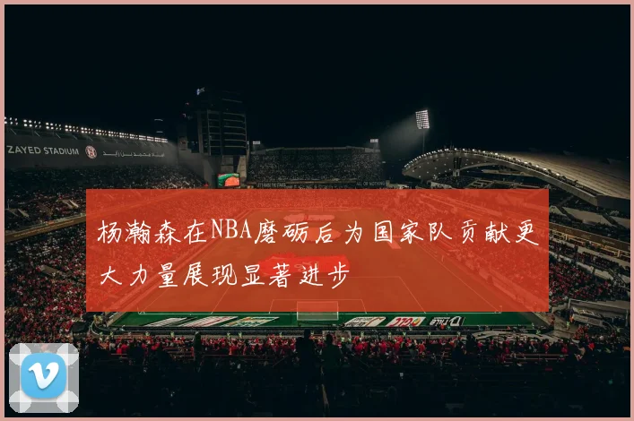 杨瀚森在NBA磨砺后为国家队贡献更大力量展现显著进步