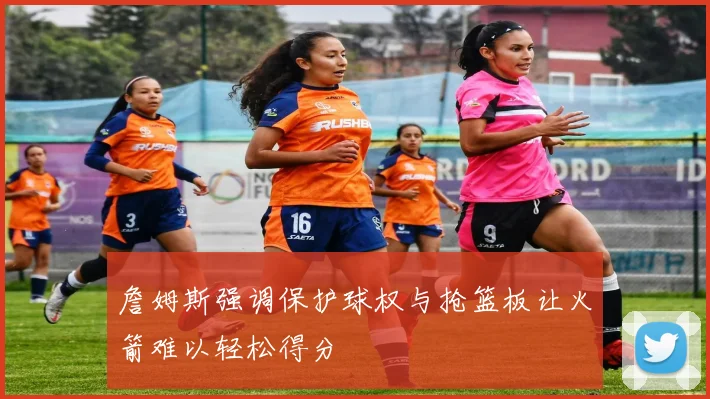 詹姆斯强调保护球权与抢篮板让火箭难以轻松得分