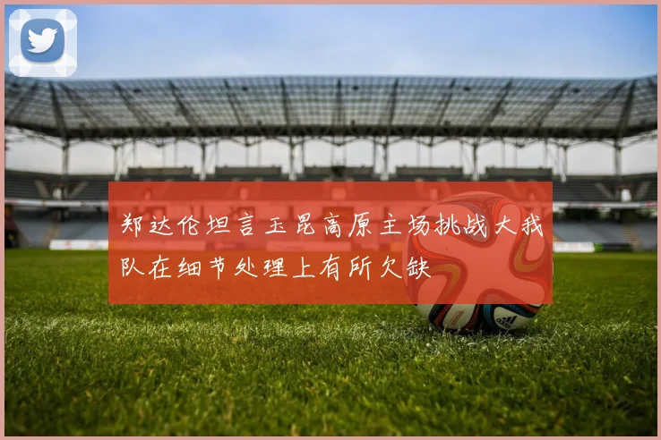 郑达伦坦言玉昆高原主场挑战大我队在细节处理上有所欠缺