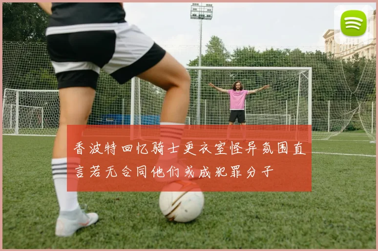 香波特回忆骑士更衣室怪异氛围直言若无合同他们或成犯罪分子