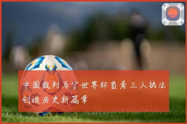 中国裁判马宁世界杯首秀三人执法创造历史新篇章