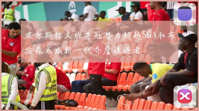 皮尔斯称文班夺冠潜力超越SGA和布伦森或成新一代乔詹追逐者