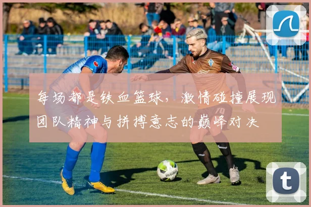 每场都是铁血篮球，激情碰撞展现团队精神与拼搏意志的巅峰对决
