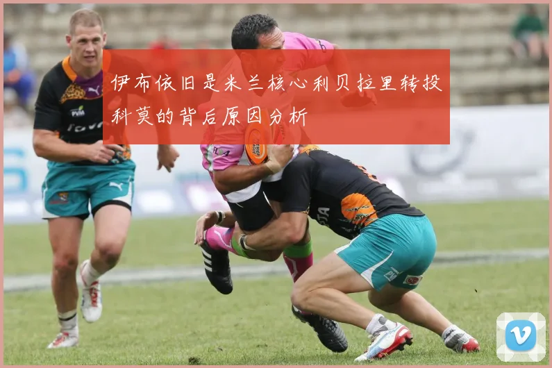 伊布依旧是米兰核心利贝拉里转投科莫的背后原因分析