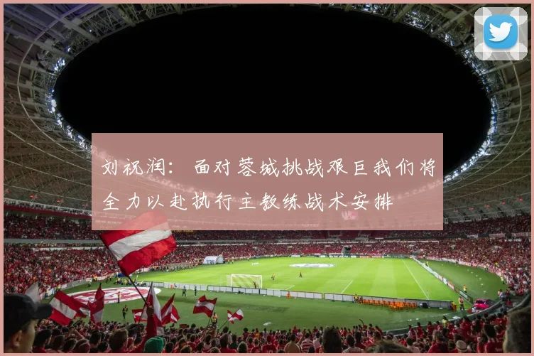 刘祝润：面对蓉城挑战艰巨我们将全力以赴执行主教练战术安排