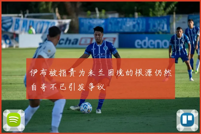 伊布被指责为米兰困境的根源仍然自夸不已引发争议