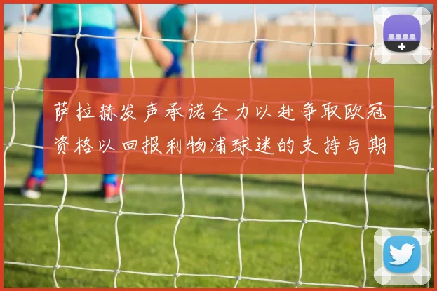 萨拉赫发声承诺全力以赴争取欧冠资格以回报利物浦球迷的支持与期待