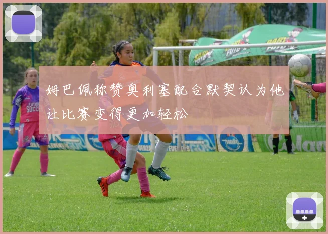 姆巴佩称赞奥利塞配合默契认为他让比赛变得更加轻松
