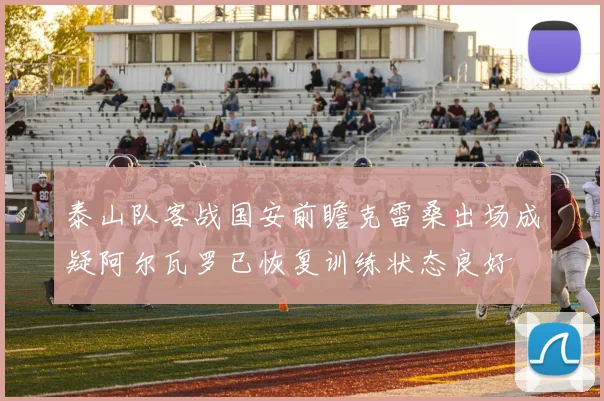 泰山队客战国安前瞻克雷桑出场成疑阿尔瓦罗已恢复训练状态良好