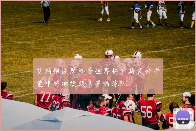 艾纳维谈摩洛哥世界杯开局良好并重申将继续效力罗马球队